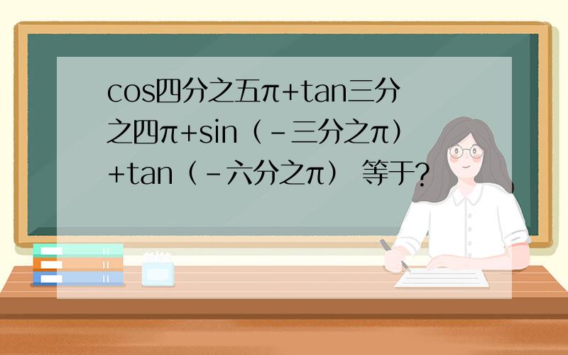 cos四分之五π+tan三分之四π+sin（-三分之π）+tan（-六分之π） 等于?