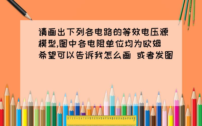 请画出下列各电路的等效电压源模型,图中各电阻单位均为欧姆希望可以告诉我怎么画 或者发图