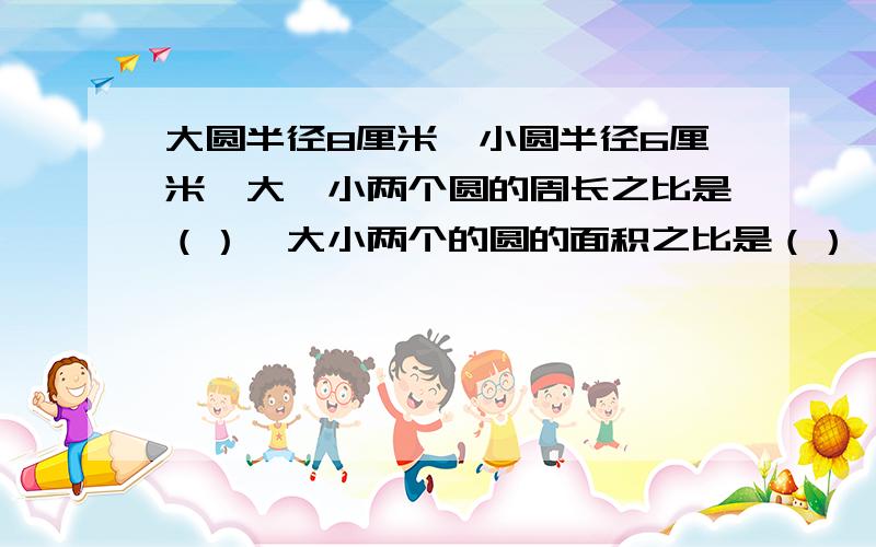 大圆半径8厘米,小圆半径6厘米,大、小两个圆的周长之比是（）,大小两个的圆的面积之比是（）