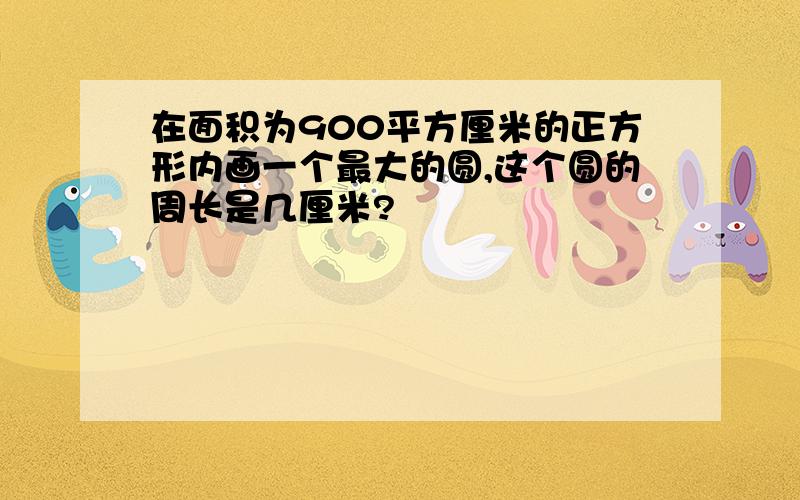 在面积为900平方厘米的正方形内画一个最大的圆,这个圆的周长是几厘米?