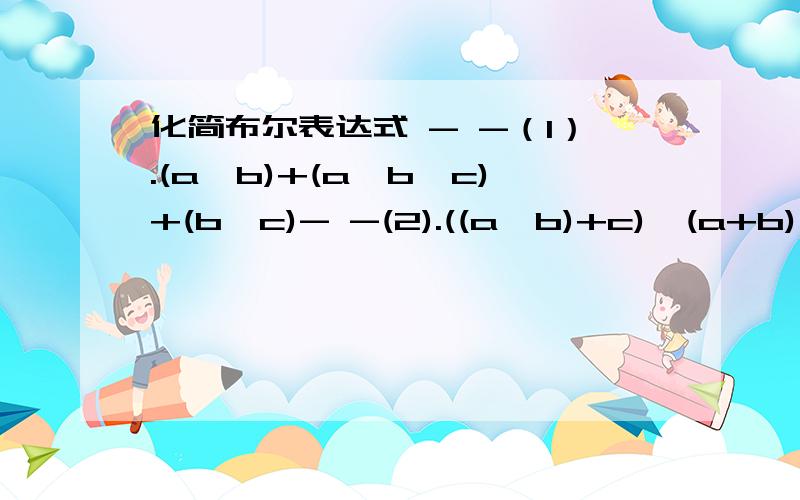 化简布尔表达式 - -（1）.(a*b)+(a*b*c)+(b*c)- -(2).((a*b)+c)*(a+b)*c晕了 怎么这个效果啊~（1）。(a*b)+(a*b*c)+(b*c) 第二个a和第一个c上面有“—”(2).((a*b)+c)*(a+b)*c 两个b上有“-”是没看懂还是怎么滴~谁