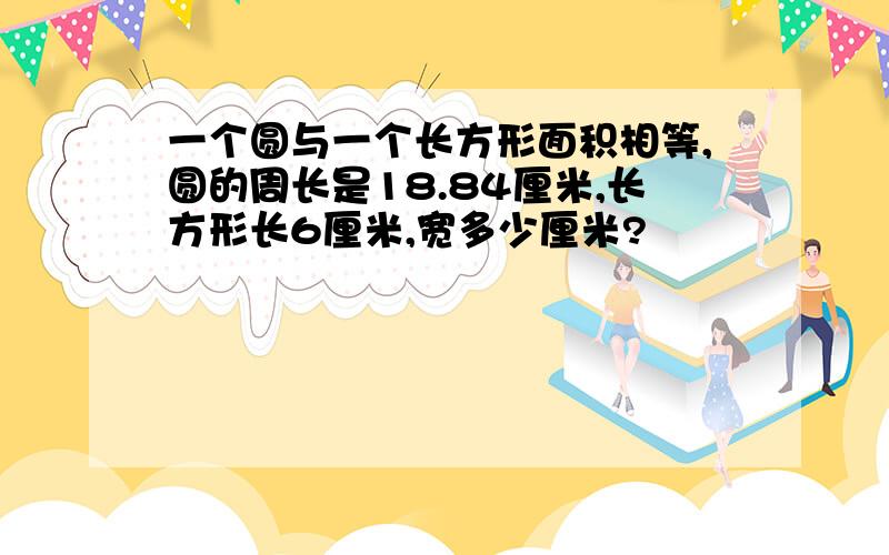 一个圆与一个长方形面积相等,圆的周长是18.84厘米,长方形长6厘米,宽多少厘米?