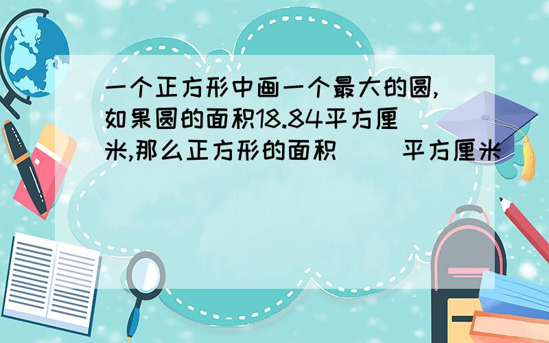 一个正方形中画一个最大的圆,如果圆的面积18.84平方厘米,那么正方形的面积（ ）平方厘米