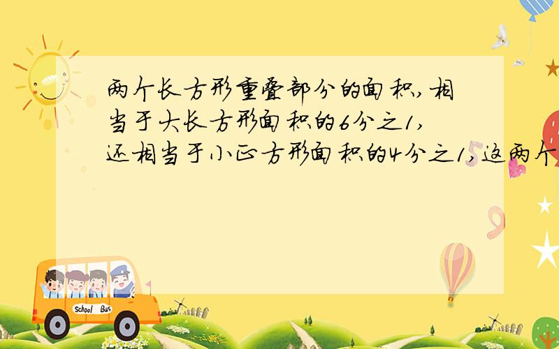 两个长方形重叠部分的面积,相当于大长方形面积的6分之1,还相当于小正方形面积的4分之1,这两个长方形的面积的比是多少?这是求比,