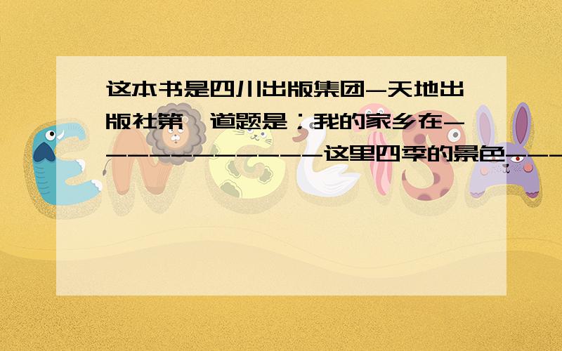 这本书是四川出版集团-天地出版社第一道题是；我的家乡在-----------这里四季的景色---------.春天,--------；夏天----------；秋天-----------、冬天------------我爱我的家乡.我将来的设想是--------------