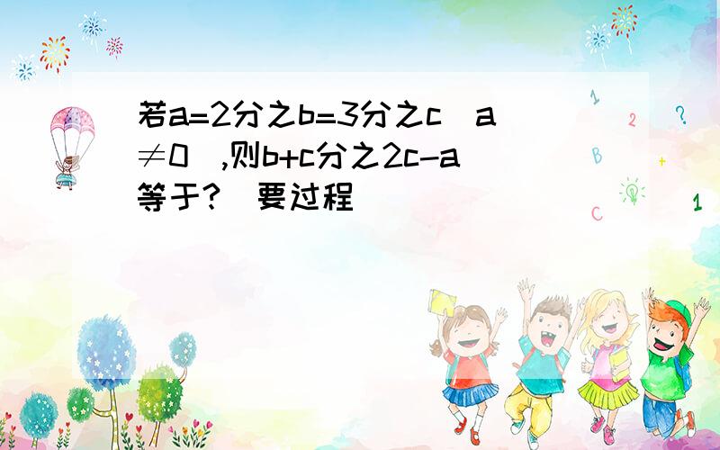 若a=2分之b=3分之c(a≠0）,则b+c分之2c-a等于?（要过程）