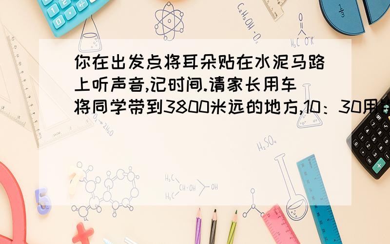 你在出发点将耳朵贴在水泥马路上听声音,记时间.请家长用车将同学带到3800米远的地方,10：30用铁锤敲击水泥路面一下,你什么时间听到水泥路面穿来的声音?算一算,声音在水泥路中的传播速