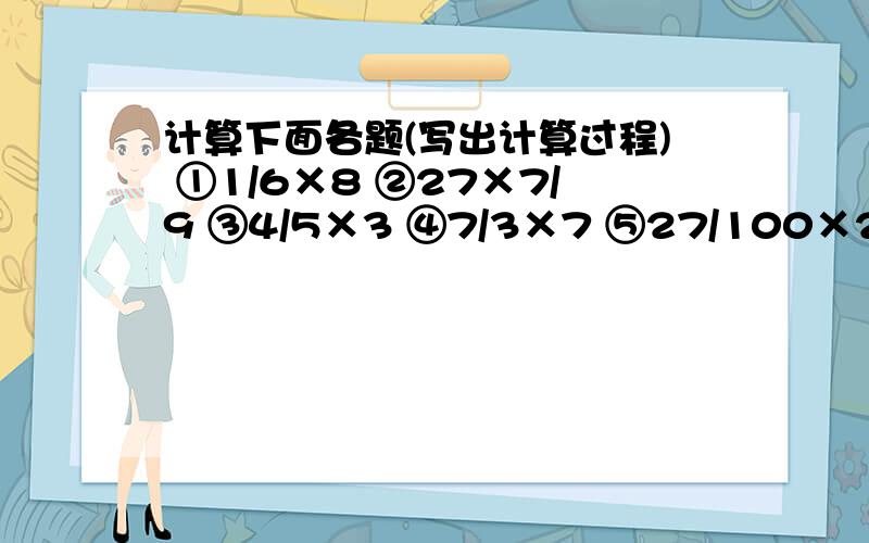 计算下面各题(写出计算过程) ①1/6×8 ②27×7/9 ③4/5×3 ④7/3×7 ⑤27/100×200十万火急,