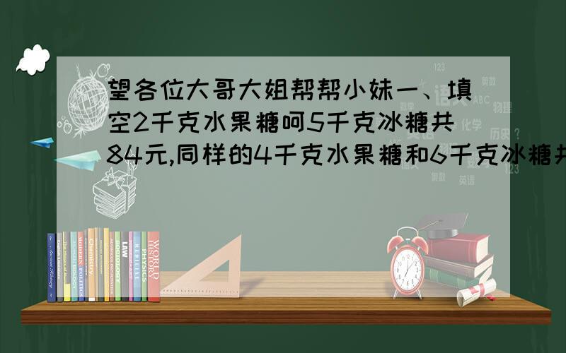 望各位大哥大姐帮帮小妹一、填空2千克水果糖呵5千克冰糖共84元,同样的4千克水果糖和6千克冰糖共104元.每千克水果糖______元；每千克冰糖________元.3条床单和4条毛巾共290元,同样的4条床单和3