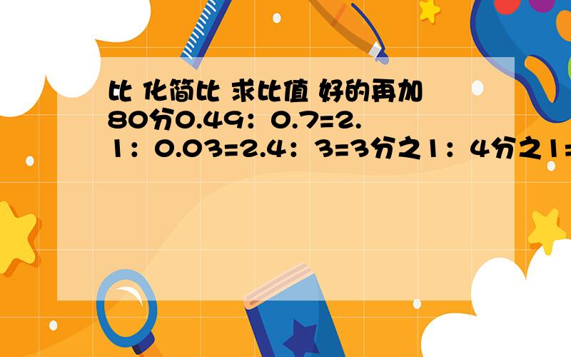 比 化简比 求比值 好的再加80分0.49：0.7=2.1：0.03=2.4：3=3分之1：4分之1=1.2：1=3.5：7=16分之2：8分之2=8分之5：8分之1=1.6：0.4=再加一道3分之2：3= 每道都要化简比 和求比值