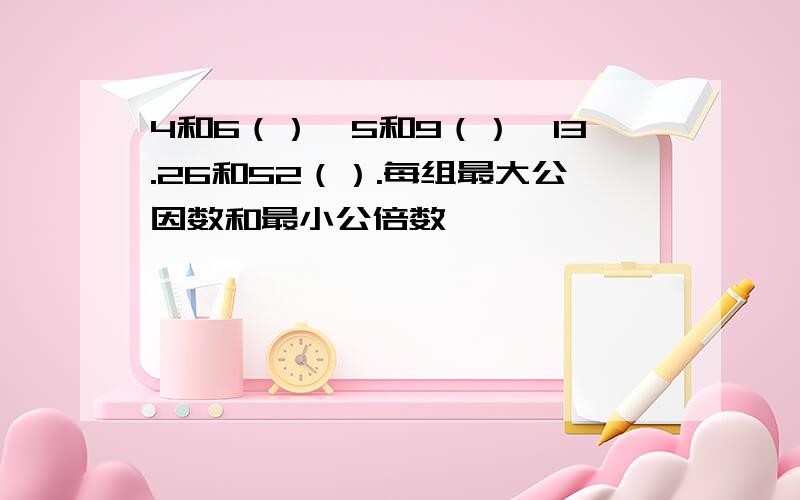 4和6（）,5和9（）,13.26和52（）.每组最大公因数和最小公倍数