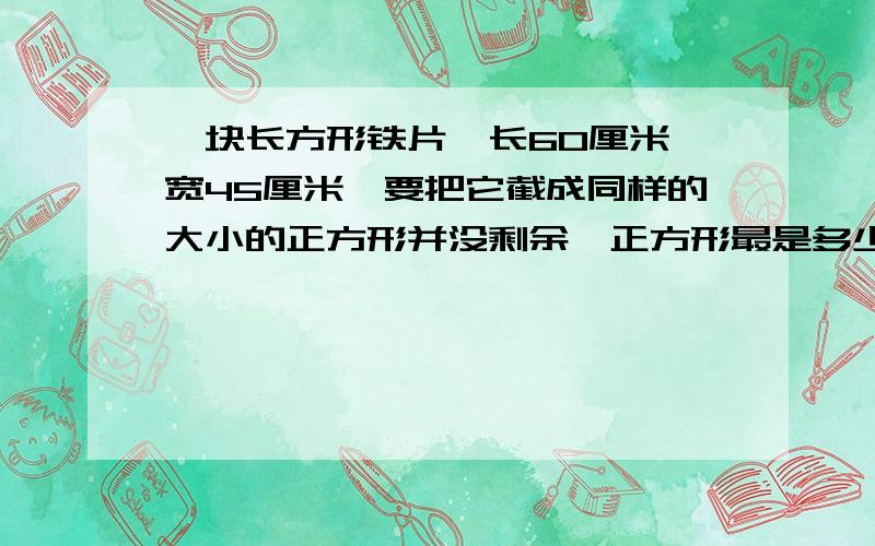 一块长方形铁片,长60厘米,宽45厘米,要把它截成同样的大小的正方形并没剩余,正方形最是多少厘米?共截多少个正方形?