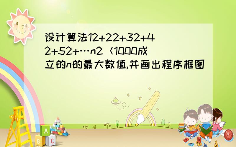 设计算法12+22+32+42+52+…n2＜1000成立的n的最大数值,并画出程序框图