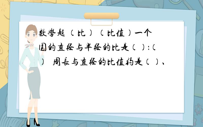 数学题 （比） （比值）一个圆的直径与半径的比是（）：（）  周长与直径的比值约是（）、