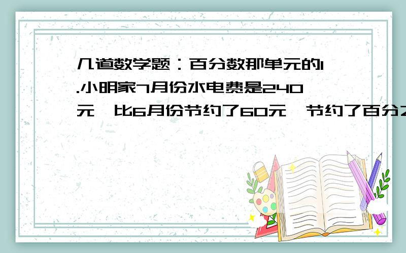 几道数学题：百分数那单元的1.小明家7月份水电费是240元,比6月份节约了60元,节约了百分之几?2.把120克白薯切片晒干后,得到52.5克白薯干,白薯干的含水率是多少?3.某种型号的辞典原价360元,现