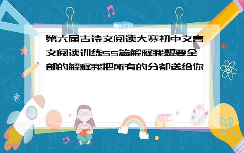 第六届古诗文阅读大赛初中文言文阅读训练55篇解释我想要全部的解释我把所有的分都送给你