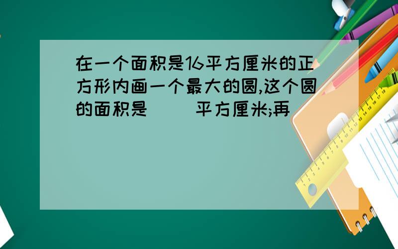 在一个面积是16平方厘米的正方形内画一个最大的圆,这个圆的面积是( )平方厘米;再