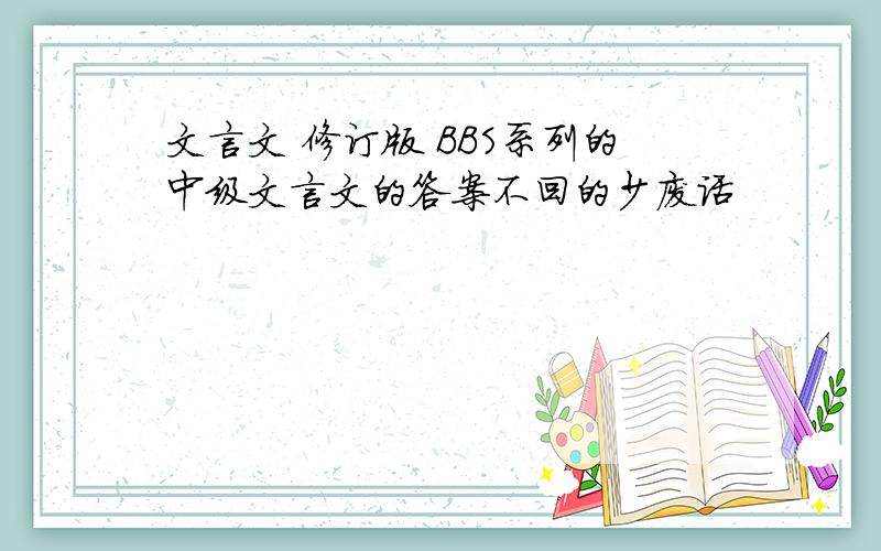 文言文 修订版 BBS系列的中级文言文的答案不回的少废话