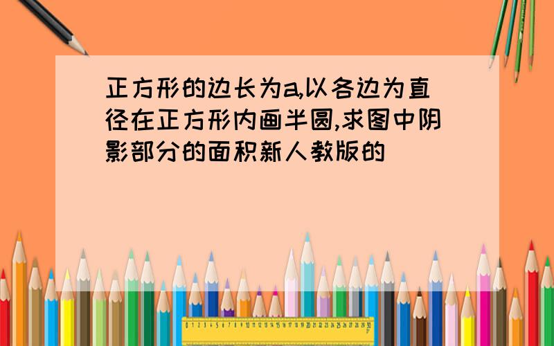 正方形的边长为a,以各边为直径在正方形内画半圆,求图中阴影部分的面积新人教版的