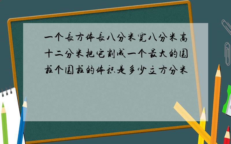 一个长方体长八分米宽八分米高十二分米把它削成一个最大的圆柱个圆柱的体积是多少立方分米