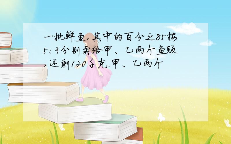 一批鲜鱼,其中的百分之85按5:3分别卖给甲、乙两个鱼贩,还剩120千克.甲、乙两个