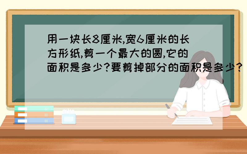 用一块长8厘米,宽6厘米的长方形纸,剪一个最大的圆,它的面积是多少?要剪掉部分的面积是多少?