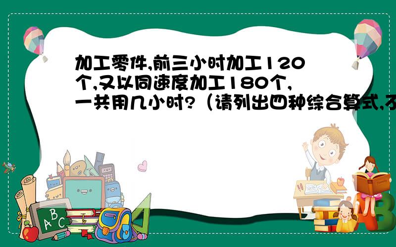 加工零件,前三小时加工120个,又以同速度加工180个,一共用几小时?（请列出四种综合算式,不计算.）