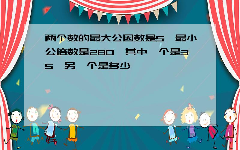 两个数的最大公因数是5,最小公倍数是280,其中一个是35,另一个是多少