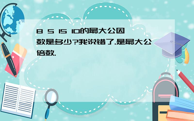 8 5 15 10的最大公因数是多少?我说错了.是最大公倍数.