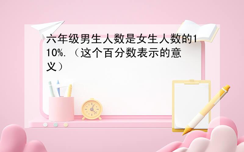 六年级男生人数是女生人数的110%.（这个百分数表示的意义）