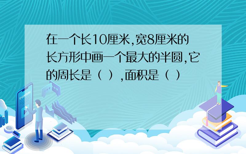 在一个长10厘米,宽8厘米的长方形中画一个最大的半圆,它的周长是（ ）,面积是（ ）