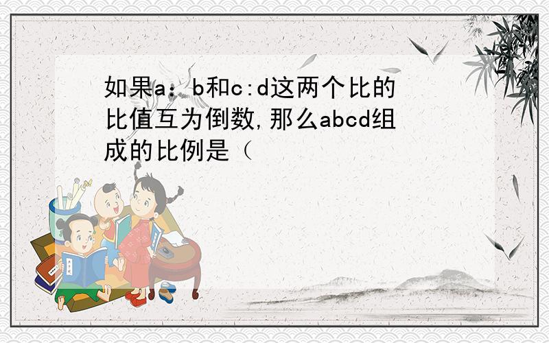 如果a：b和c:d这两个比的比值互为倒数,那么abcd组成的比例是（