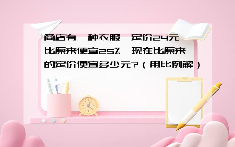 商店有一种衣服,定价24元,比原来便宜25%,现在比原来的定价便宜多少元?（用比例解）