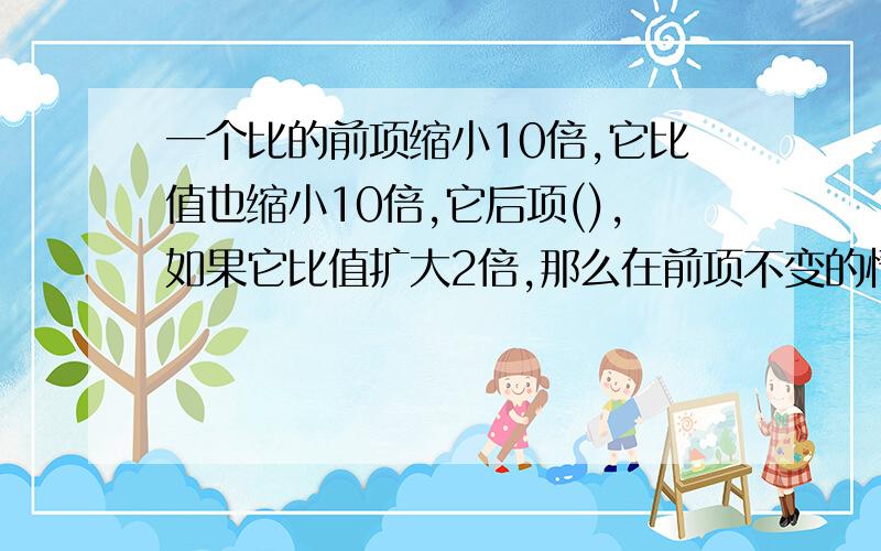 一个比的前项缩小10倍,它比值也缩小10倍,它后项(),如果它比值扩大2倍,那么在前项不变的情况 它的后项会?