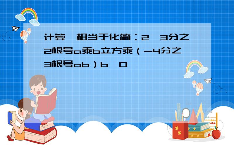 计算,相当于化简：2、3分之2根号a乘b立方乘（-4分之3根号ab）b≥0