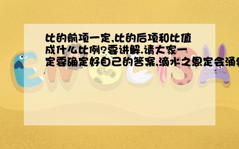 比的前项一定,比的后项和比值成什么比例?要讲解.请大家一定要确定好自己的答案,滴水之恩定会涌泉相报的.