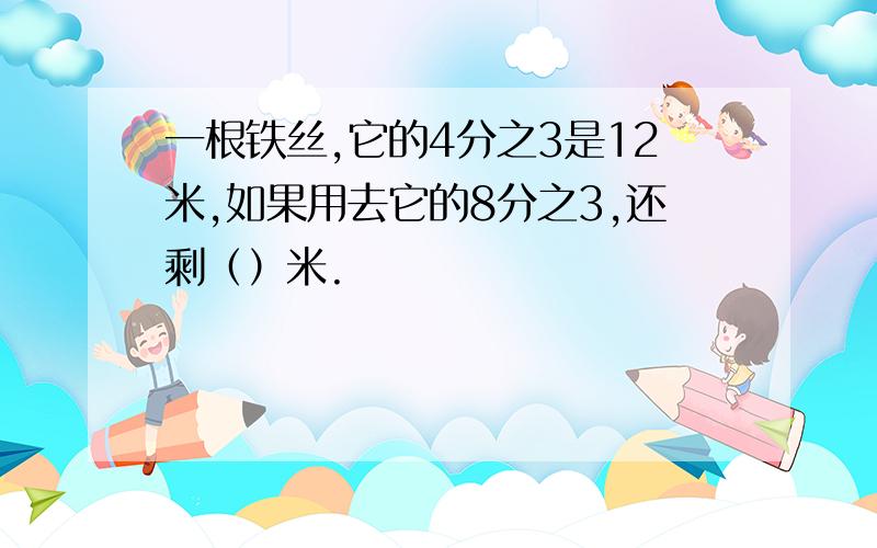 一根铁丝,它的4分之3是12米,如果用去它的8分之3,还剩（）米.