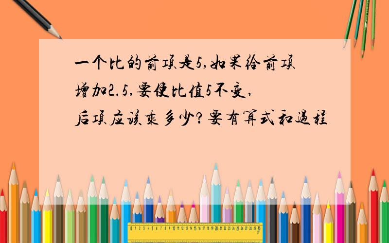 一个比的前项是5,如果给前项增加2.5,要使比值5不变,后项应该乘多少?要有算式和过程