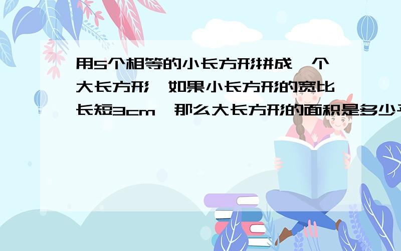 用5个相等的小长方形拼成一个大长方形,如果小长方形的宽比长短3cm,那么大长方形的面积是多少平方厘米,周长是多少厘米