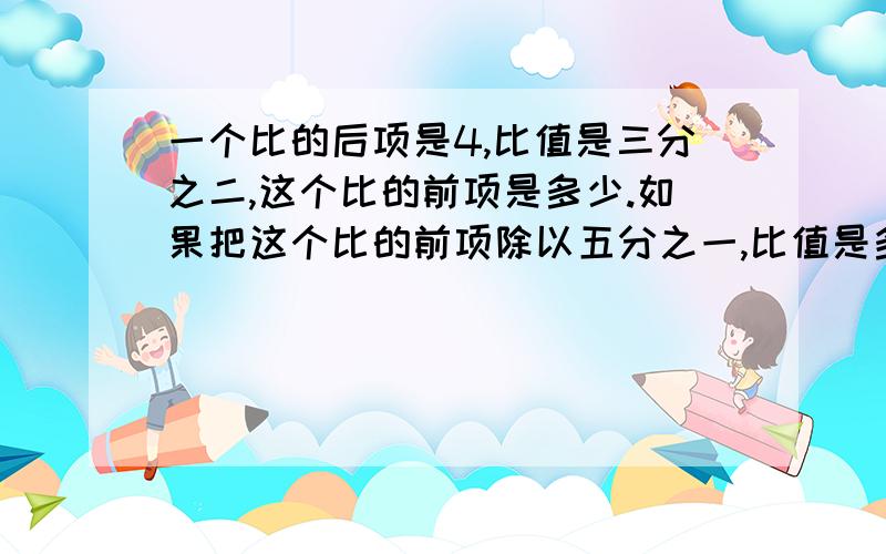 一个比的后项是4,比值是三分之二,这个比的前项是多少.如果把这个比的前项除以五分之一,比值是多少