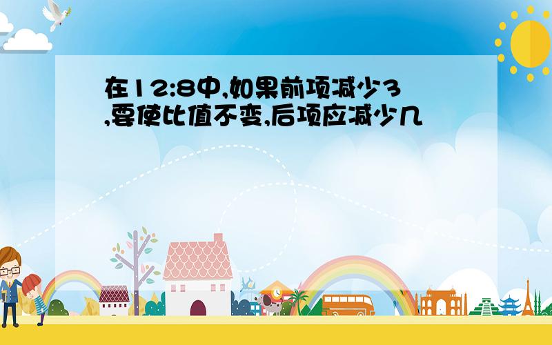 在12:8中,如果前项减少3,要使比值不变,后项应减少几