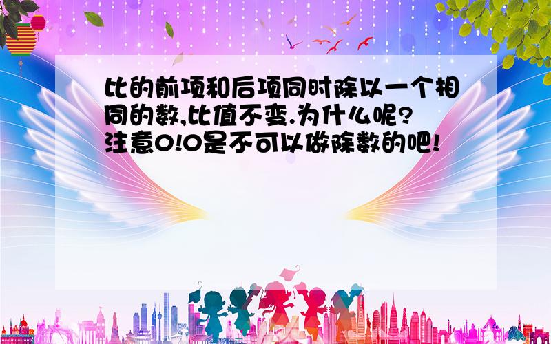 比的前项和后项同时除以一个相同的数,比值不变.为什么呢?注意0!0是不可以做除数的吧!