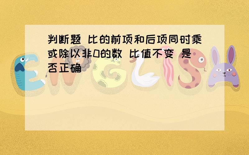 判断题 比的前项和后项同时乘或除以非0的数 比值不变 是否正确