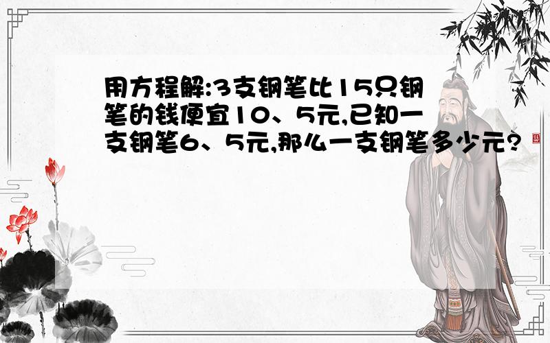 用方程解:3支钢笔比15只钢笔的钱便宜10、5元,已知一支钢笔6、5元,那么一支钢笔多少元?