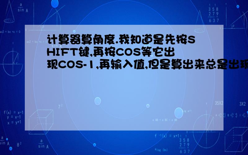 计算器算角度.我知道是先按SHIFT键,再按COS等它出现COS-1,再输入值,但是算出来总是出现 Math ERROR .帮忙想想我哪里错了.