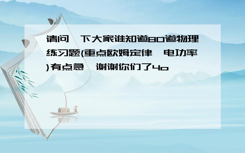 请问一下大家谁知道80道物理练习题(重点欧姆定律、电功率)有点急,谢谢你们了4o