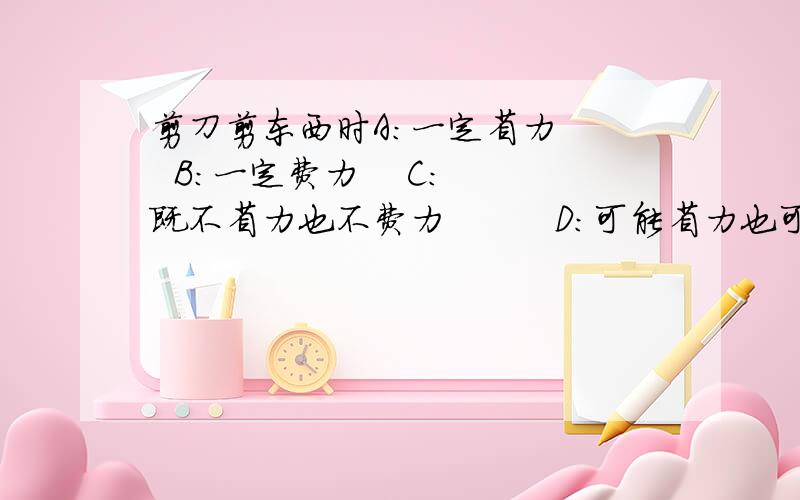 剪刀剪东西时A:一定省力    B：一定费力    C:既不省力也不费力         D：可能省力也可能费力