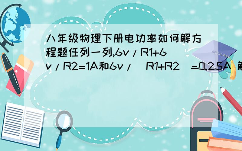 八年级物理下册电功率如何解方程题任列一列,6v/R1+6v/R2=1A和6v/(R1+R2)=0.25A 解方程