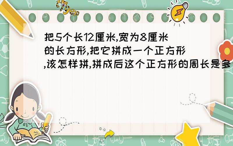 把5个长12厘米,宽为8厘米的长方形,把它拼成一个正方形,该怎样拼,拼成后这个正方形的周长是多少?