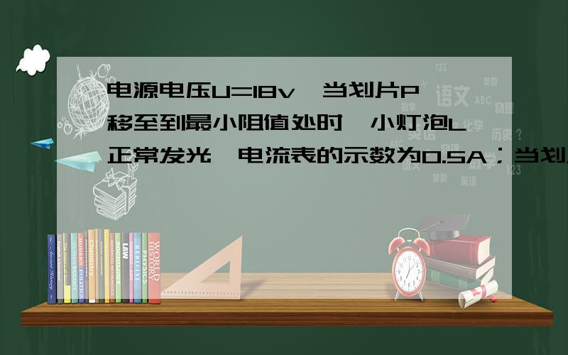 电源电压U=18v,当划片P移至到最小阻值处时,小灯泡L正常发光,电流表的示数为0.5A；当划片移至中点时,电流表的示数变为0.25A.求1.小灯泡的额定功率2.滑动变阻器的最大阻值